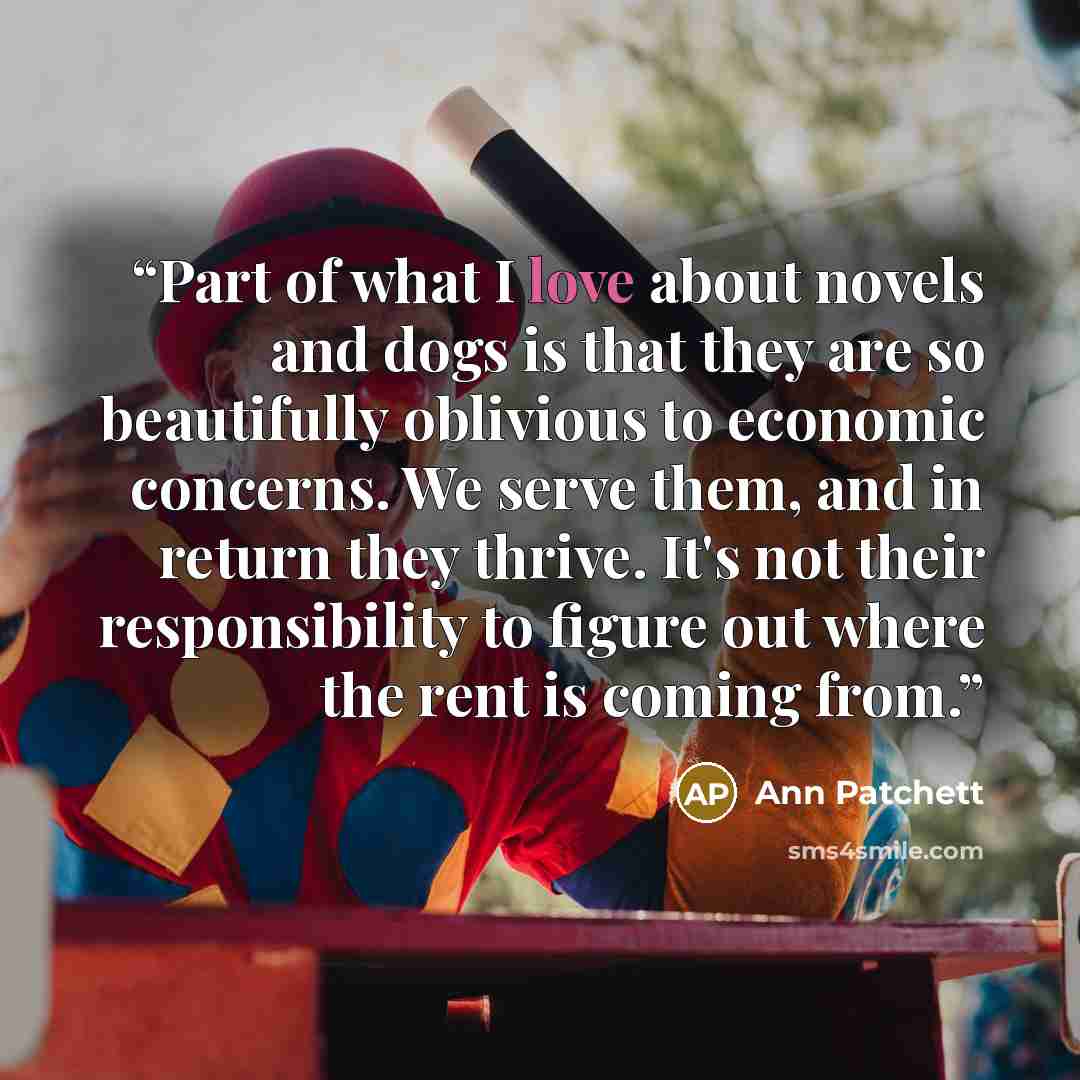 “Part of what I love about novels and dogs is that they are so beautifully oblivious to economic concerns. We serve them, and in return they thrive. It's not their responsibility to figure out where the rent is coming from.” quote by Ann Patchett
