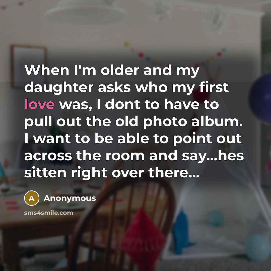 “When I'm older and my daughter asks who my first love was, I dont to have to pull out the old photo album. I want to be able to point out across the room and say...hes sitten right over there...” quote by Anonymous