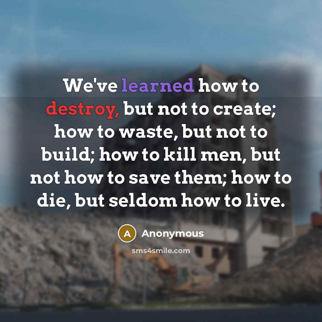 “We've learned how to destroy, but not to create; how to waste, but not to build; how to kill men, but not how to save them; how to die, but seldom how to live.” quote by Anonymous
