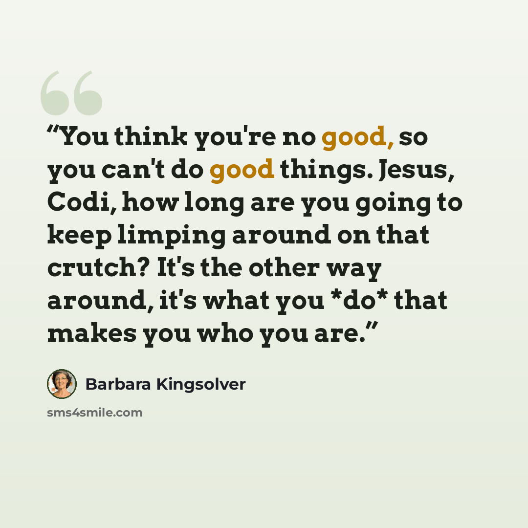“You think you're no good, so you can't do good things. Jesus, Codi, how long are you going to keep limping around on that crutch? It's the other way around, it's what you *do* that makes you who you are.” quote by Barbara Kingsolver