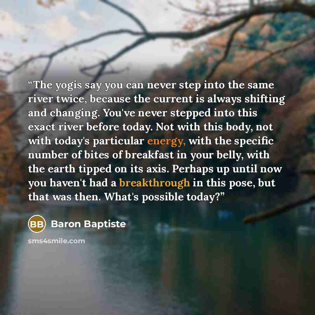 “The yogis say you can never step into the same river twice, because the current is always shifting and changing. You've never stepped into this exact river before today. Not with this body, not with today's particular energy, with the specific number of bites of breakfast in your belly, with the…” quote by Baron Baptiste