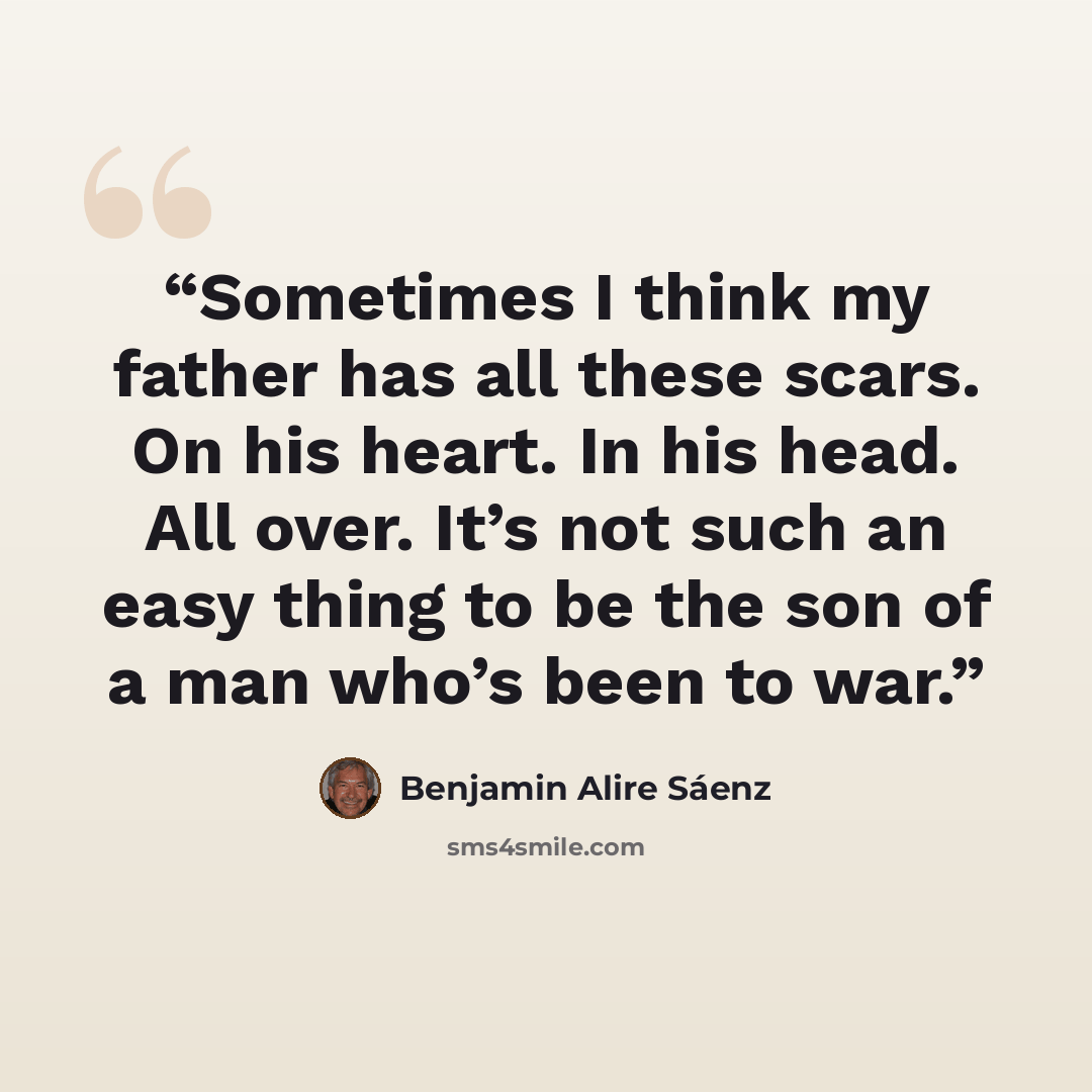 “Sometimes I think my father has all these scars. On his heart. In his head. All over. It’s not such an easy thing to be the son of a man who’s been to war.” quote by Benjamin Alire Sáenz
