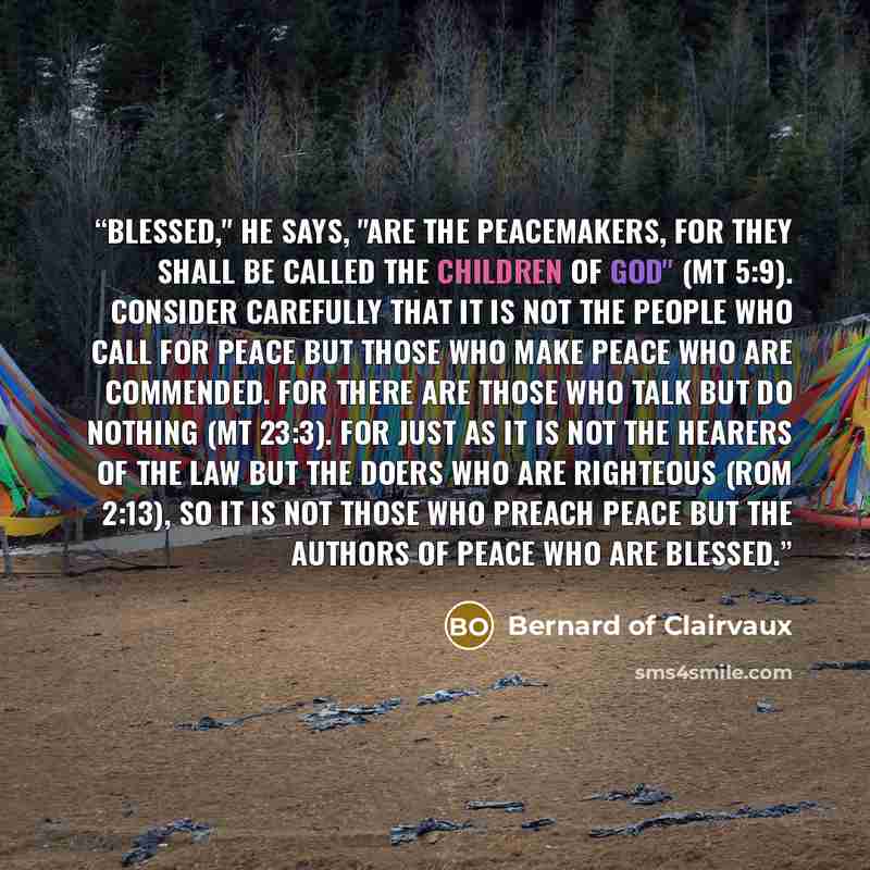 “Blessed," he says, "are the peacemakers, for they shall be called the children of God" (Mt 5:9). Consider carefully that it is not the people who call for peace but those who make peace who are commended. For there are those who talk but do nothing (Mt 23:3). For just as it is not the hearers of…” quote by Bernard of Clairvaux