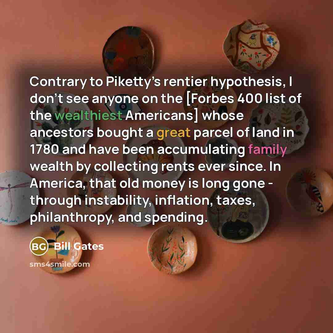“Contrary to Piketty’s rentier hypothesis, I don’t see anyone on the [Forbes 400 list of the wealthiest Americans] whose ancestors bought a great parcel of land in 1780 and have been accumulating family wealth by collecting rents ever since. In America, that old money is long gone - through…” quote by Bill Gates