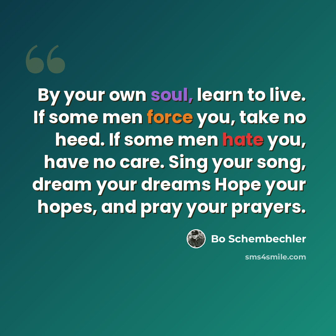 “By your own soul, learn to live. If some men force you, take no heed. If some men hate you, have no care. Sing your song, dream your dreams Hope your hopes, and pray your prayers.” quote by Bo Schembechler