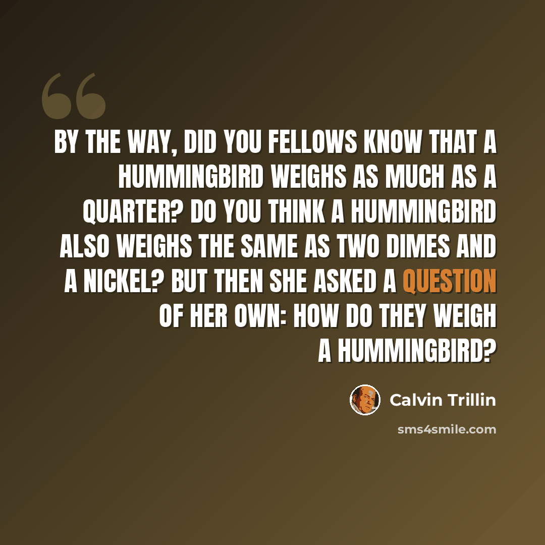 “By the way, did you fellows know that a hummingbird weighs as much as a quarter? Do you think a hummingbird also weighs the same as two dimes and a nickel? But then she asked a question of her own: How do they weigh a hummingbird?” quote by Calvin Trillin