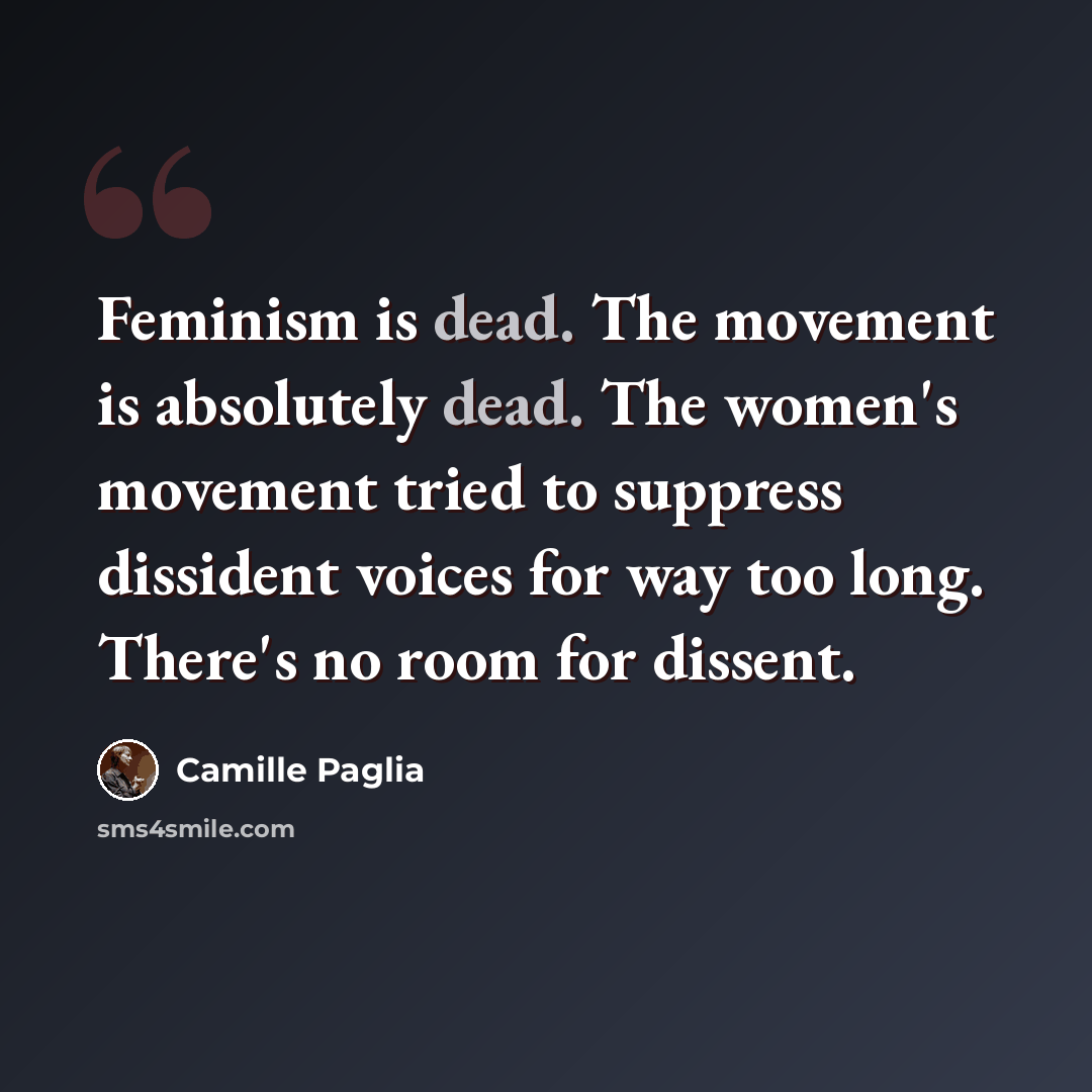 “Feminism is dead. The movement is absolutely dead. The women's movement tried to suppress dissident voices for way too long. There's no room for dissent.” quote by Camille Paglia