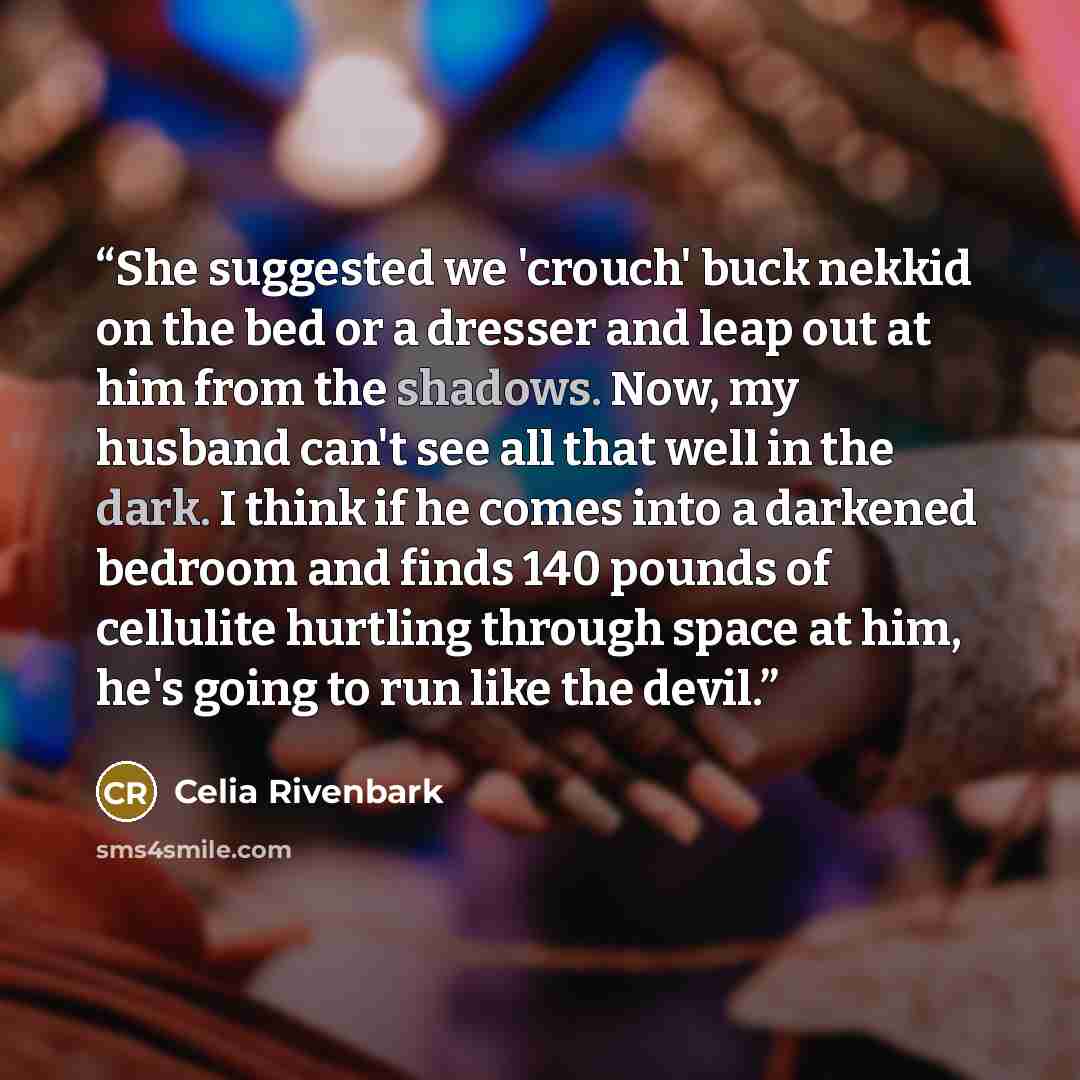 “She suggested we 'crouch' buck nekkid on the bed or a dresser and leap out at him from the shadows. Now, my husband can't see all that well in the dark. I think if he comes into a darkened bedroom and finds 140 pounds of cellulite hurtling through space at him, he's going to run like the devil.” quote by Celia Rivenbark