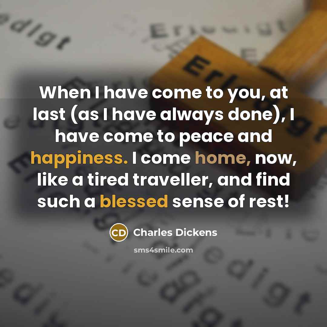 “When I have come to you, at last (as I have always done), I have come to peace and happiness. I come home, now, like a tired traveller, and find such a blessed sense of rest!” quote by Charles Dickens