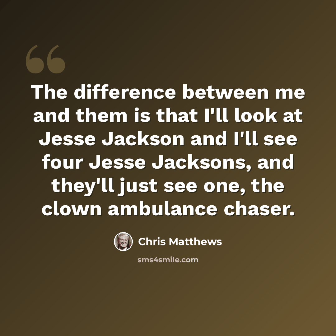 “The difference between me and them is that I'll look at Jesse Jackson and I'll see four Jesse Jacksons, and they'll just see one, the clown ambulance chaser.” quote by Chris Matthews