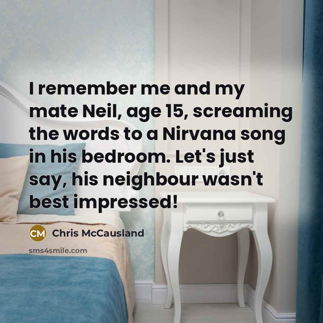 “I remember me and my mate Neil, age 15, screaming the words to a Nirvana song in his bedroom. Let's just say, his neighbour wasn't best impressed!” quote by Chris McCausland