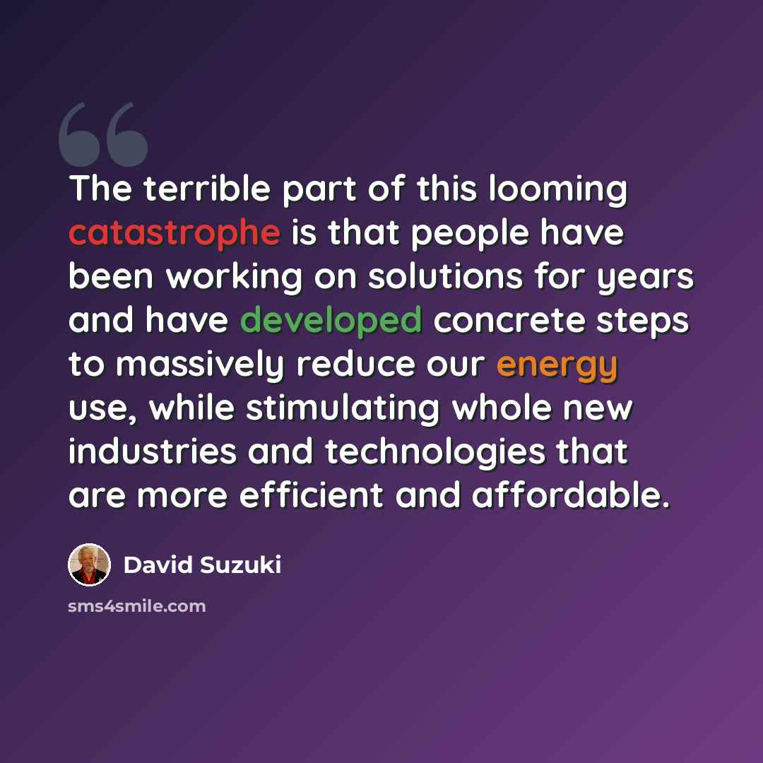 “The terrible part of this looming catastrophe is that people have been working on solutions for years and have developed concrete steps to massively reduce our energy use, while stimulating whole new industries and technologies that are more efficient and affordable.” quote by David Suzuki