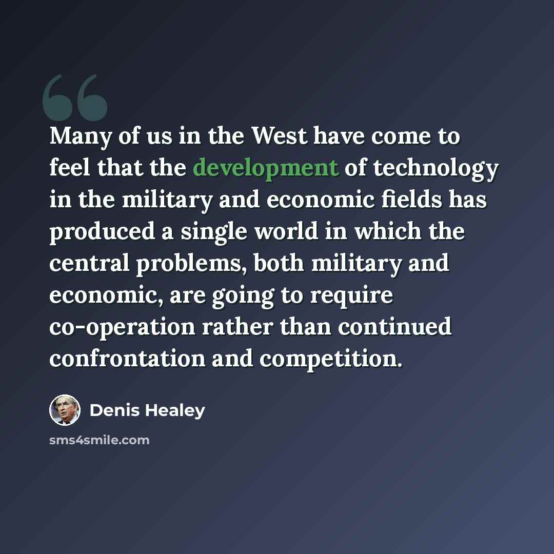 “Many of us in the West have come to feel that the development of technology in the military and economic fields has produced a single world in which the central problems, both military and economic, are going to require co-operation rather than continued confrontation and competition.” quote by Denis Healey