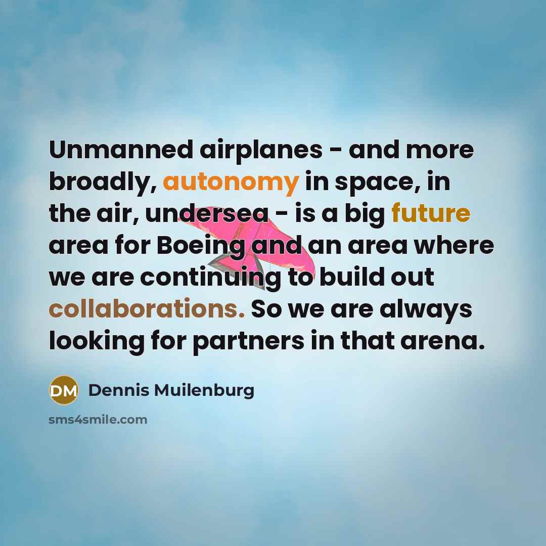 “Unmanned airplanes - and more broadly, autonomy in space, in the air, undersea - is a big future area for Boeing and an area where we are continuing to build out collaborations. So we are always looking for partners in that arena.” quote by Dennis Muilenburg