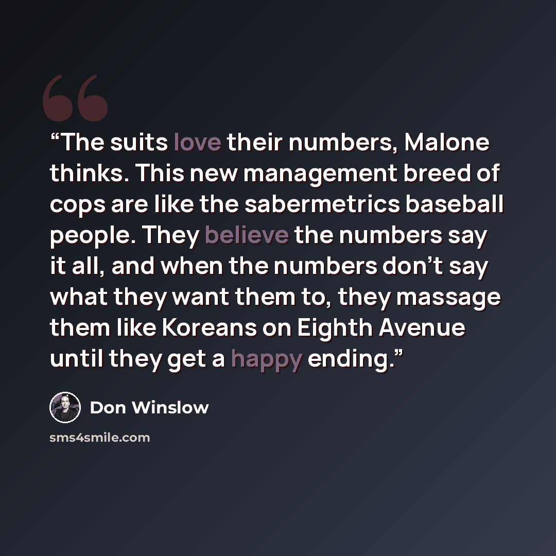 “The suits love their numbers, Malone thinks. This new management breed of cops are like the sabermetrics baseball people. They believe the numbers say it all, and when the numbers don't say what they want them to, they massage them like Koreans on Eighth Avenue until they get a happy ending.” quote by Don Winslow