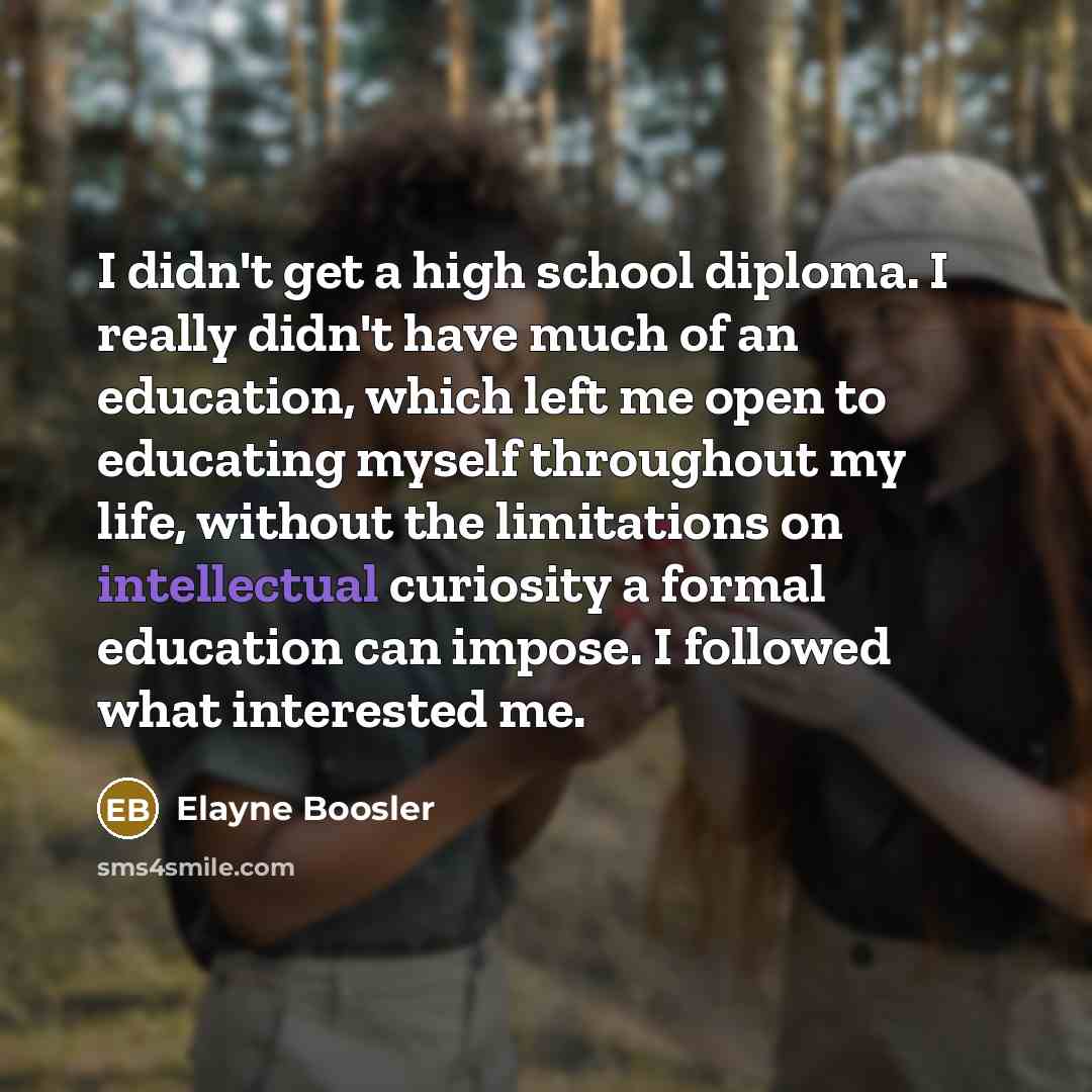 “I didn't get a high school diploma. I really didn't have much of an education, which left me open to educating myself throughout my life, without the limitations on intellectual curiosity a formal education can impose. I followed what interested me.” quote by Elayne Boosler