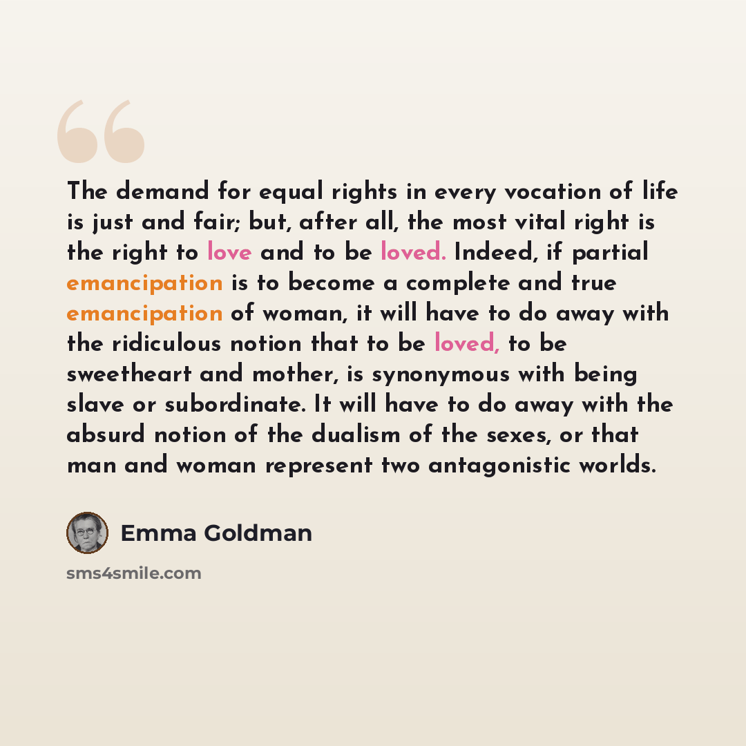 “The demand for equal rights in every vocation of life is just and fair; but, after all, the most vital right is the right to love and to be loved. Indeed, if partial emancipation is to become a complete and true emancipation of woman, it will have to do away with the ridiculous notion that to be…” quote by Emma Goldman