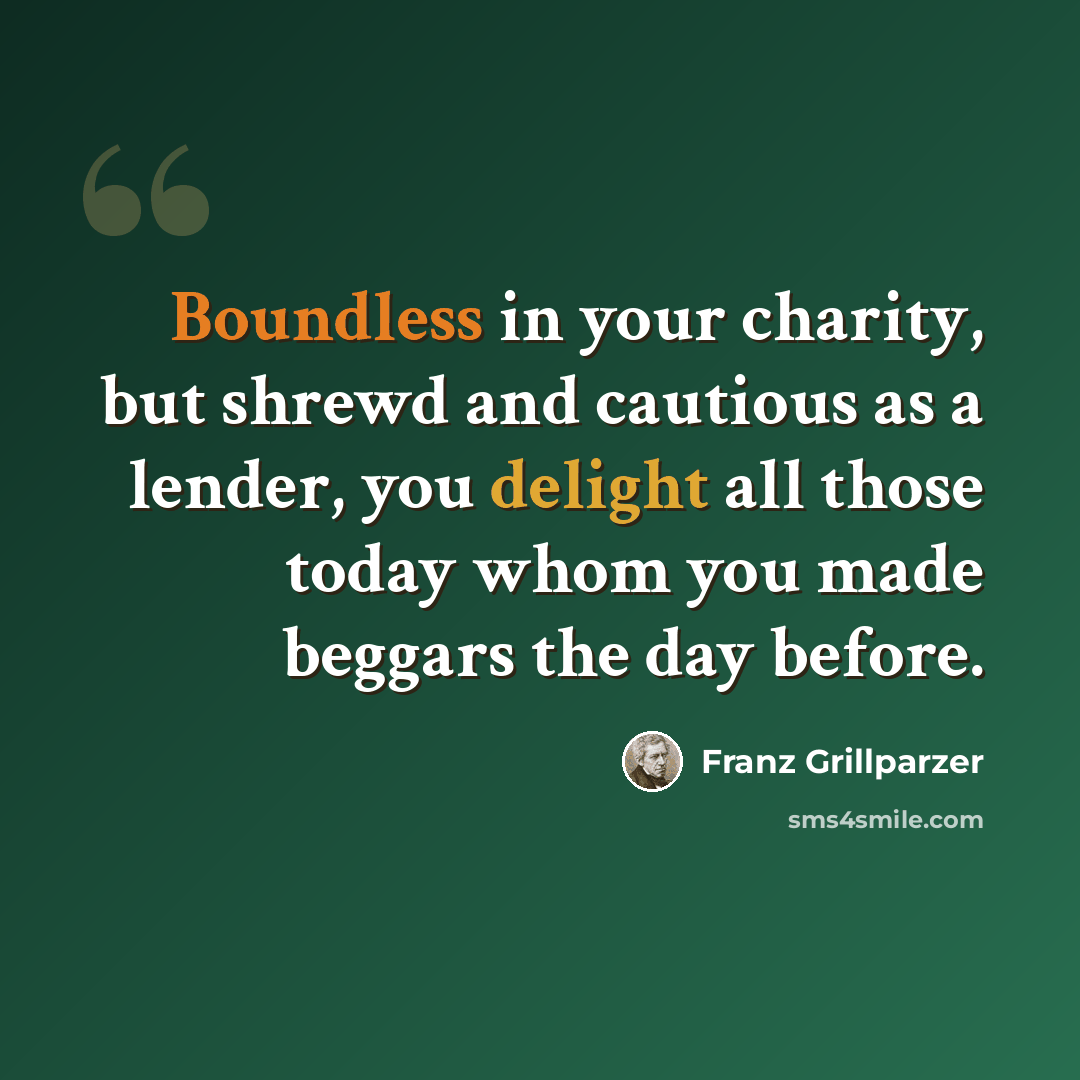 “Boundless in your charity, but shrewd and cautious as a lender, you delight all those today whom you made beggars the day before.” quote by Franz Grillparzer
