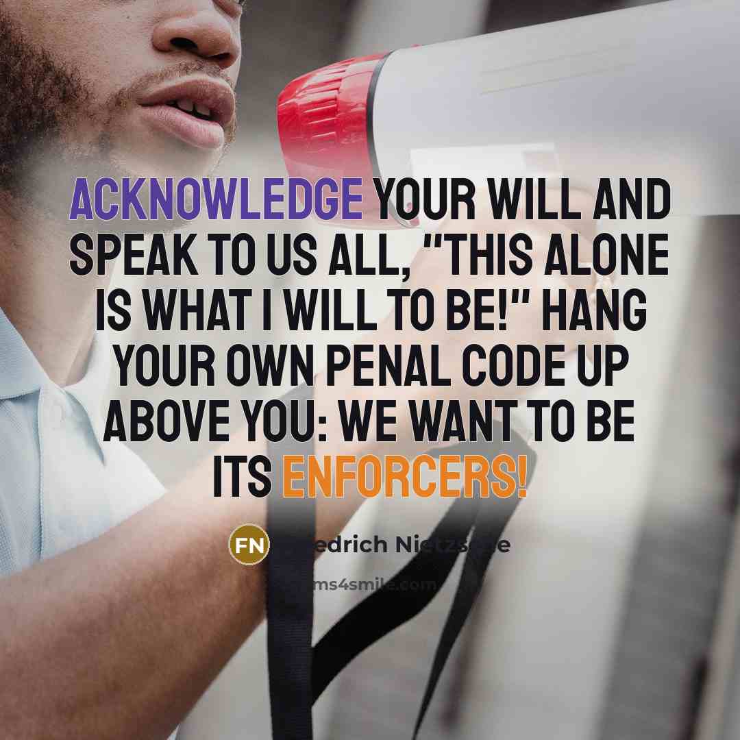 “Acknowledge your will and speak to us all, "This alone is what I will to be!" Hang your own penal code up above you: we want to be its enforcers!” quote by Friedrich Nietzsche