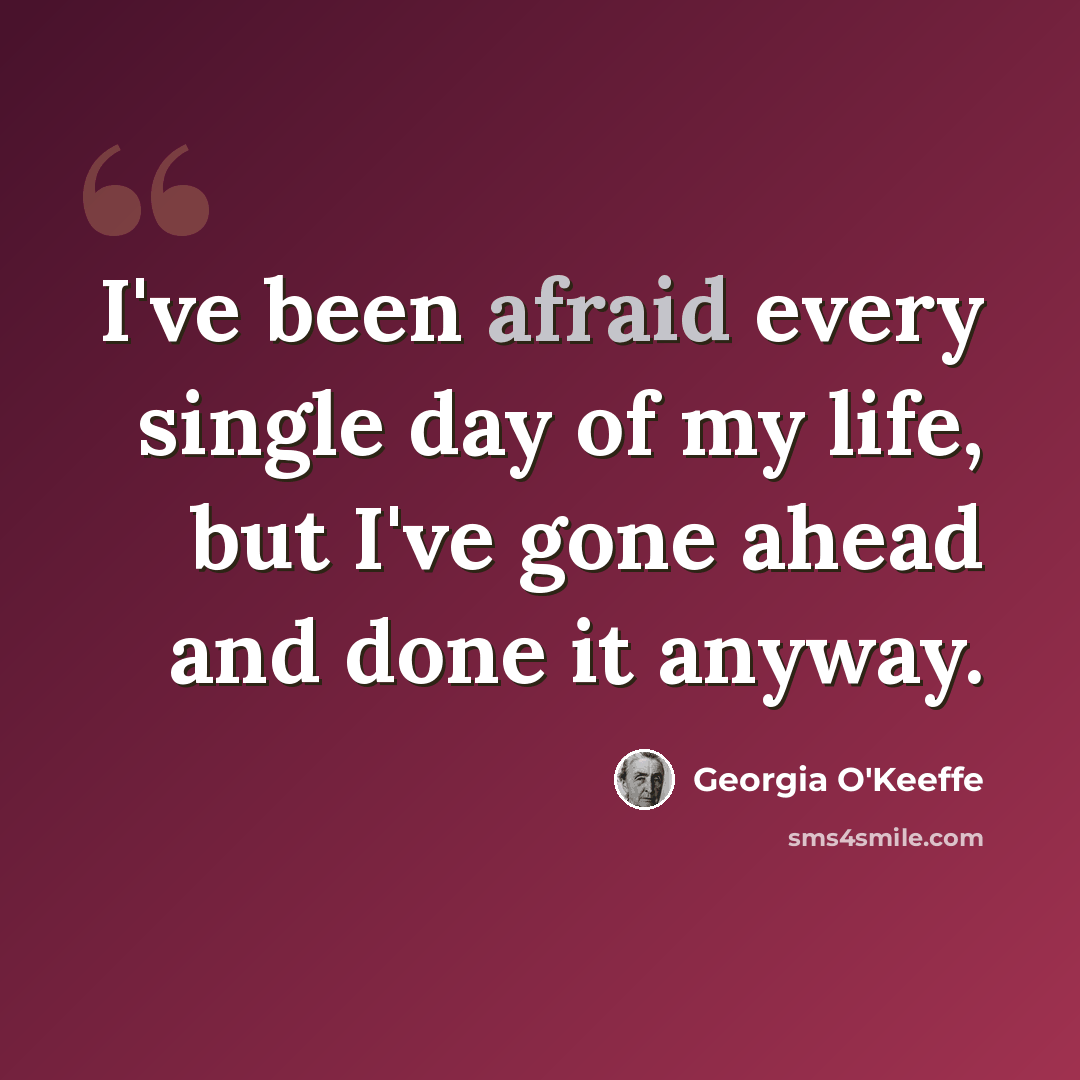 “I've been afraid every single day of my life, but I've gone ahead and done it anyway.” quote by Georgia O'Keeffe