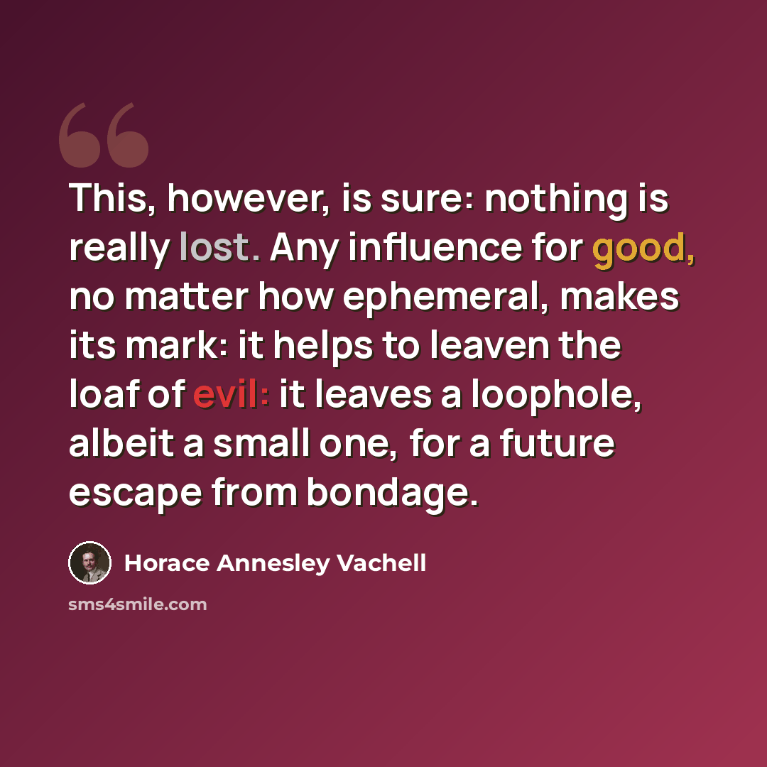 “This, however, is sure: nothing is really lost. Any influence for good, no matter how ephemeral, makes its mark: it helps to leaven the loaf of evil: it leaves a loophole, albeit a small one, for a future escape from bondage.” quote by Horace Annesley Vachell