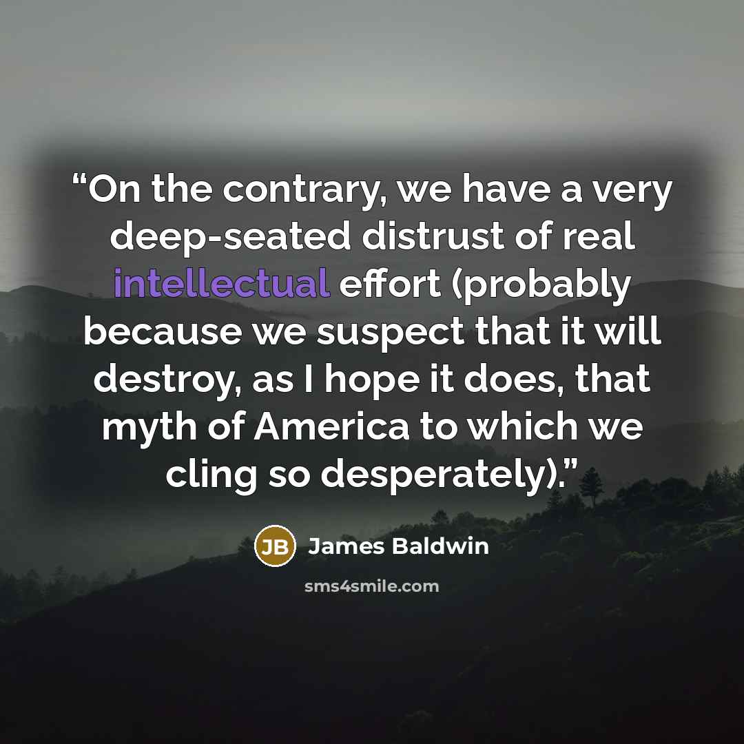 “On the contrary, we have a very deep-seated distrust of real intellectual effort (probably because we suspect that it will destroy, as I hope it does, that myth of America to which we cling so desperately).” quote by James Baldwin