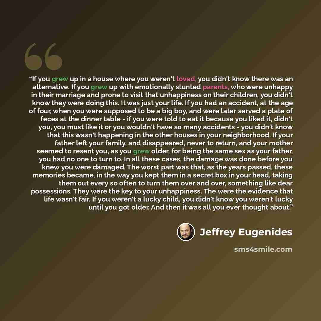 “If you grew up in a house where you weren't loved, you didn't know there was an alternative. If you grew up with emotionally stunted parents, who were unhappy in their marriage and prone to visit that unhappiness on their children, you didn't know they were doing this. It was just your life. If…” quote by Jeffrey Eugenides