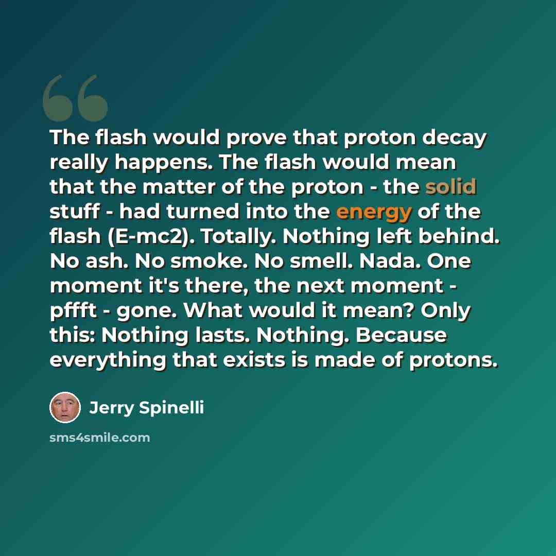“The flash would prove that proton decay really happens. The flash would mean that the matter of the proton - the solid stuff - had turned into the energy of the flash (E-mc2). Totally. Nothing left behind. No ash. No smoke. No smell. Nada. One moment it's there, the next moment - pffft - gone…” quote by Jerry Spinelli