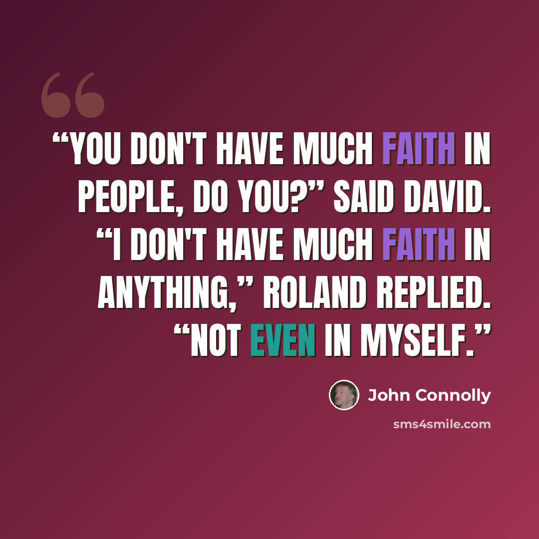 “You don't have much faith in people, do you?” said David. “I don't have much faith in anything,” Roland replied. “Not even in myself.” quote by John Connolly
