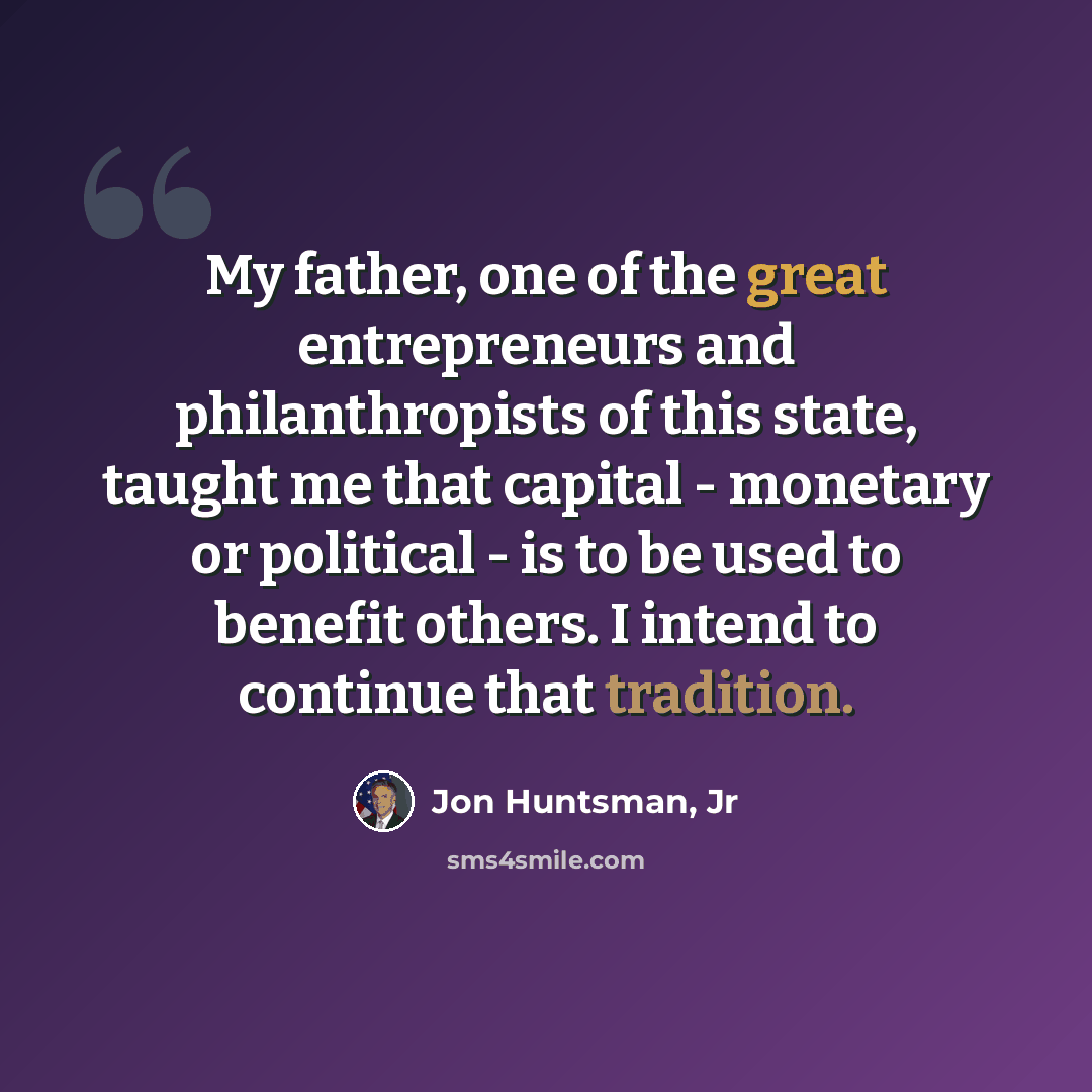 “My father, one of the great entrepreneurs and philanthropists of this state, taught me that capital - monetary or political - is to be used to benefit others. I intend to continue that tradition.” quote by Jon Huntsman, Jr