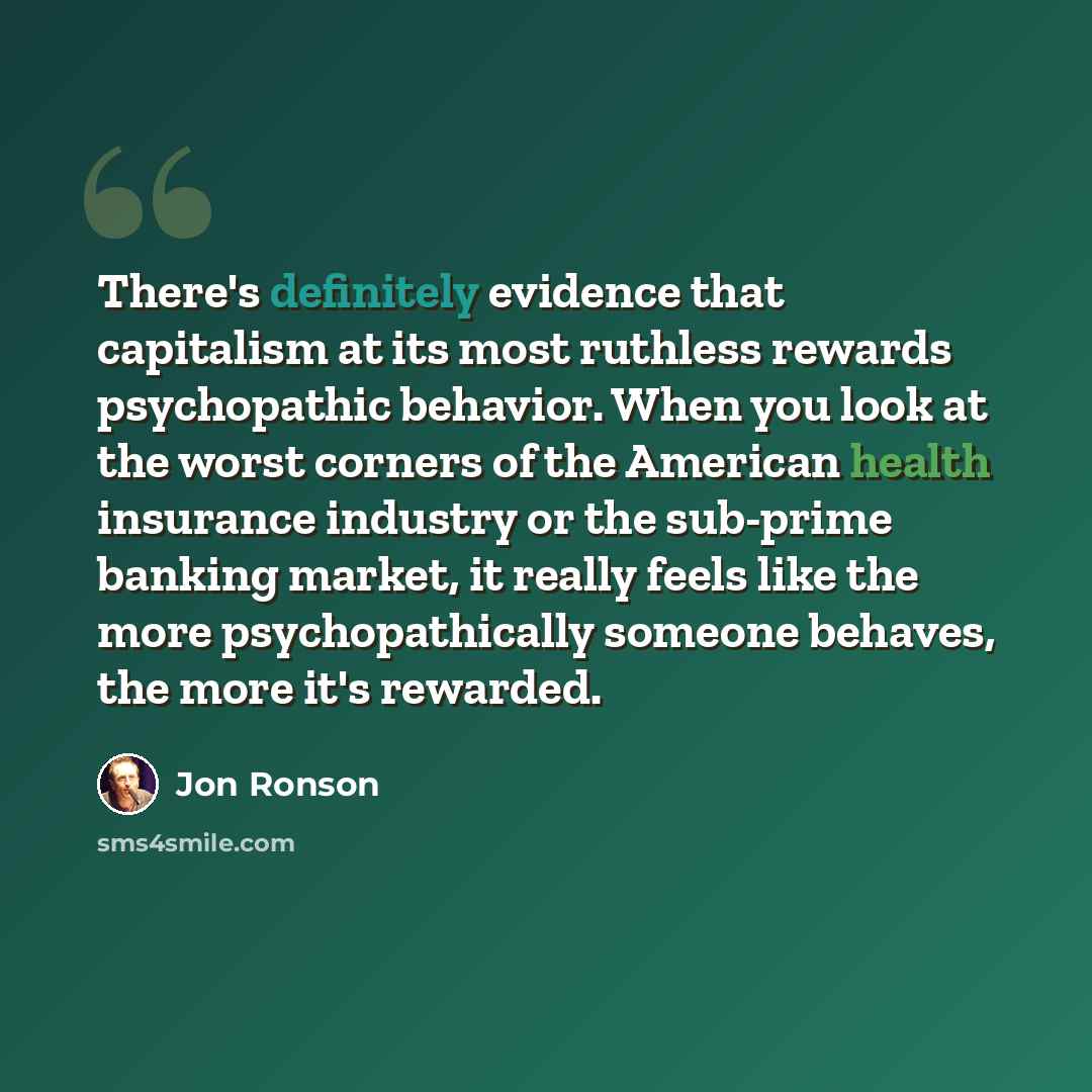 “There's definitely evidence that capitalism at its most ruthless rewards psychopathic behavior. When you look at the worst corners of the American health insurance industry or the sub-prime banking market, it really feels like the more psychopathically someone behaves, the more it's rewarded.” quote by Jon Ronson