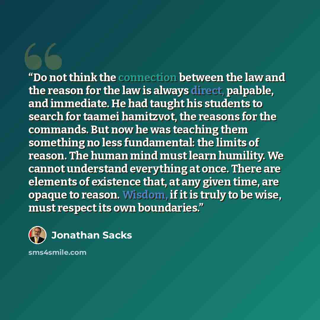 “Do not think the connection between the law and the reason for the law is always direct, palpable, and immediate. He had taught his students to search for taamei hamitzvot, the reasons for the commands. But now he was teaching them something no less fundamental: the limits of reason. The human…” quote by Jonathan Sacks