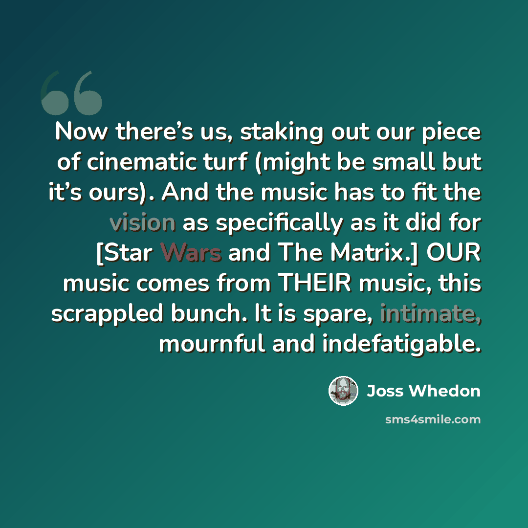 “Now there’s us, staking out our piece of cinematic turf (might be small but it’s ours). And the music has to fit the vision as specifically as it did for [Star Wars and The Matrix.] OUR music comes from THEIR music, this scrappled bunch. It is spare, intimate, mournful and indefatigable.” quote by Joss Whedon