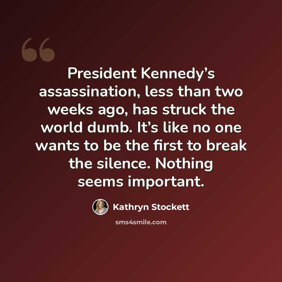 “President Kennedy’s assassination, less than two weeks ago, has struck the world dumb. It’s like no one wants to be the first to break the silence. Nothing seems important.” quote by Kathryn Stockett