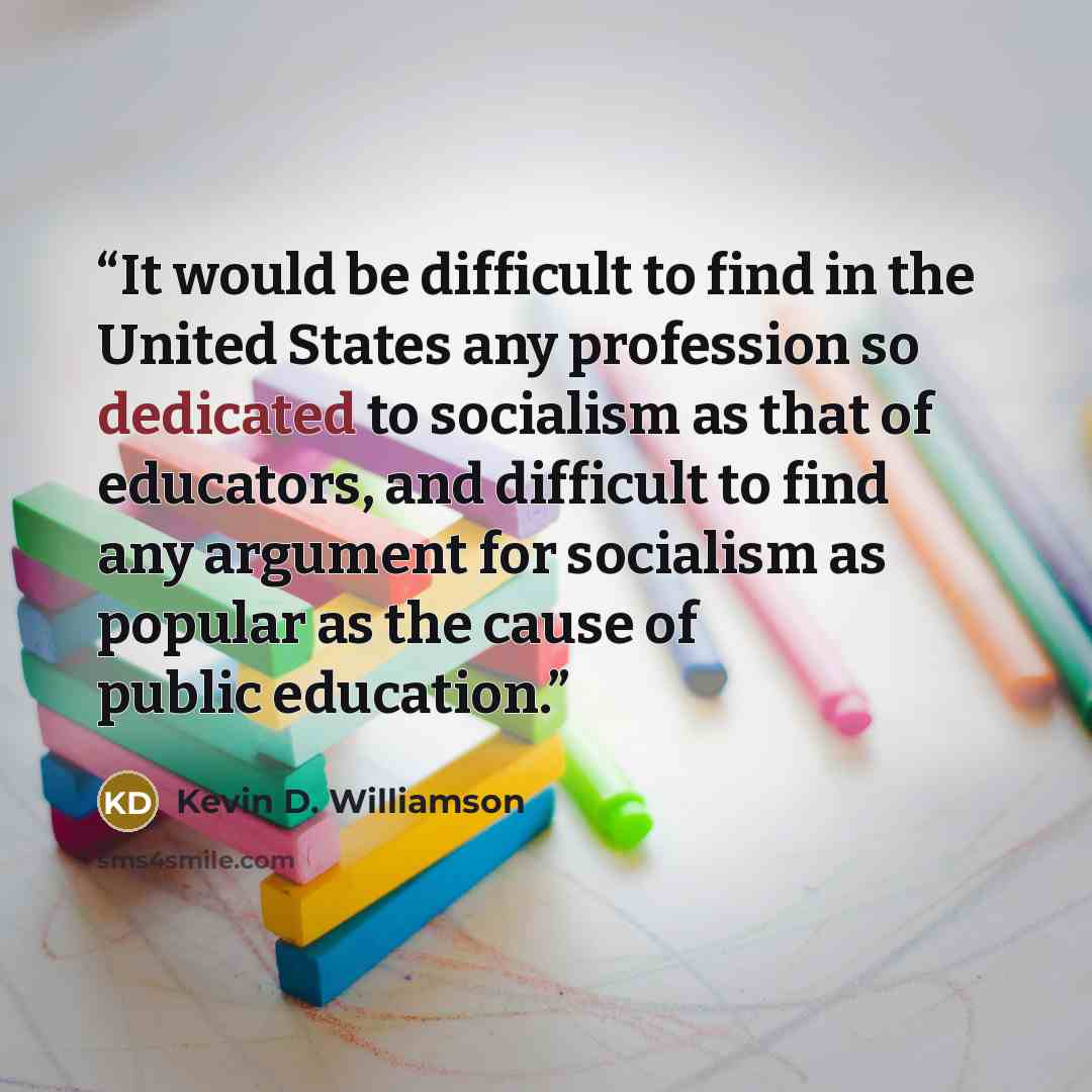 “It would be difficult to find in the United States any profession so dedicated to socialism as that of educators, and difficult to find any argument for socialism as popular as the cause of public education.” quote by Kevin D. Williamson