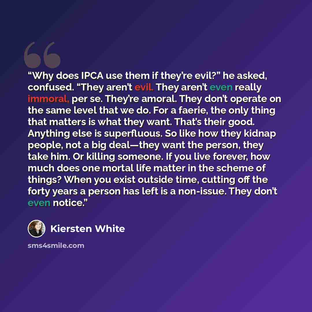 “Why does IPCA use them if they’re evil?” he asked, confused. “They aren’t evil. They aren’t even really immoral, per se. They’re amoral. They don’t operate on the same level that we do. For a faerie, the only thing that matters is what they want. That’s their good. Anything else is superfluous. So…” quote by Kiersten White