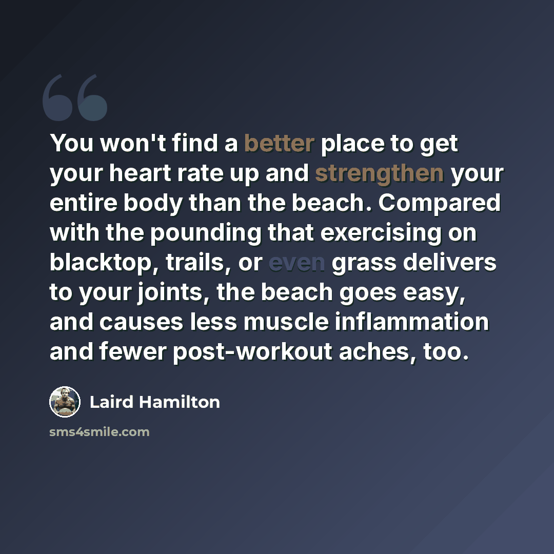 “You won't find a better place to get your heart rate up and strengthen your entire body than the beach. Compared with the pounding that exercising on blacktop, trails, or even grass delivers to your joints, the beach goes easy, and causes less muscle inflammation and fewer post-workout aches, too.” quote by Laird Hamilton
