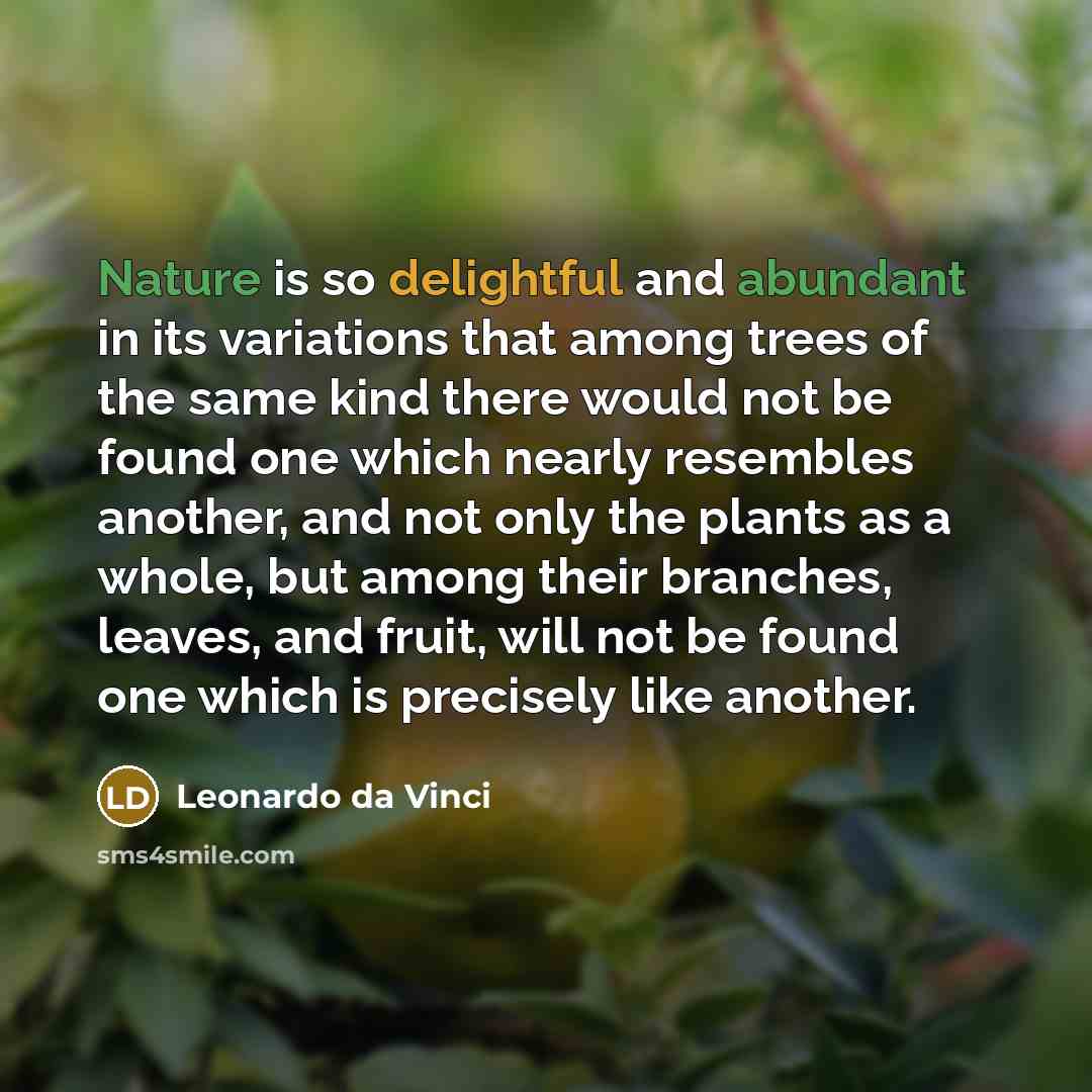 “Nature is so delightful and abundant in its variations that among trees of the same kind there would not be found one which nearly resembles another, and not only the plants as a whole, but among their branches, leaves, and fruit, will not be found one which is precisely like another.” quote by Leonardo da Vinci