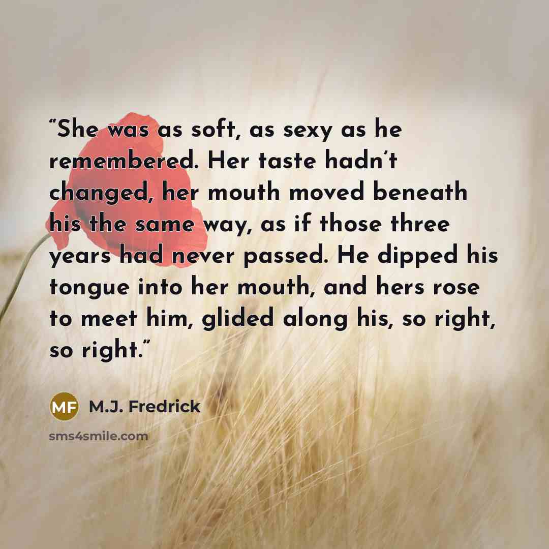 “She was as soft, as sexy as he remembered. Her taste hadn’t changed, her mouth moved beneath his the same way, as if those three years had never passed. He dipped his tongue into her mouth, and hers rose to meet him, glided along his, so right, so right.” quote by M.J. Fredrick