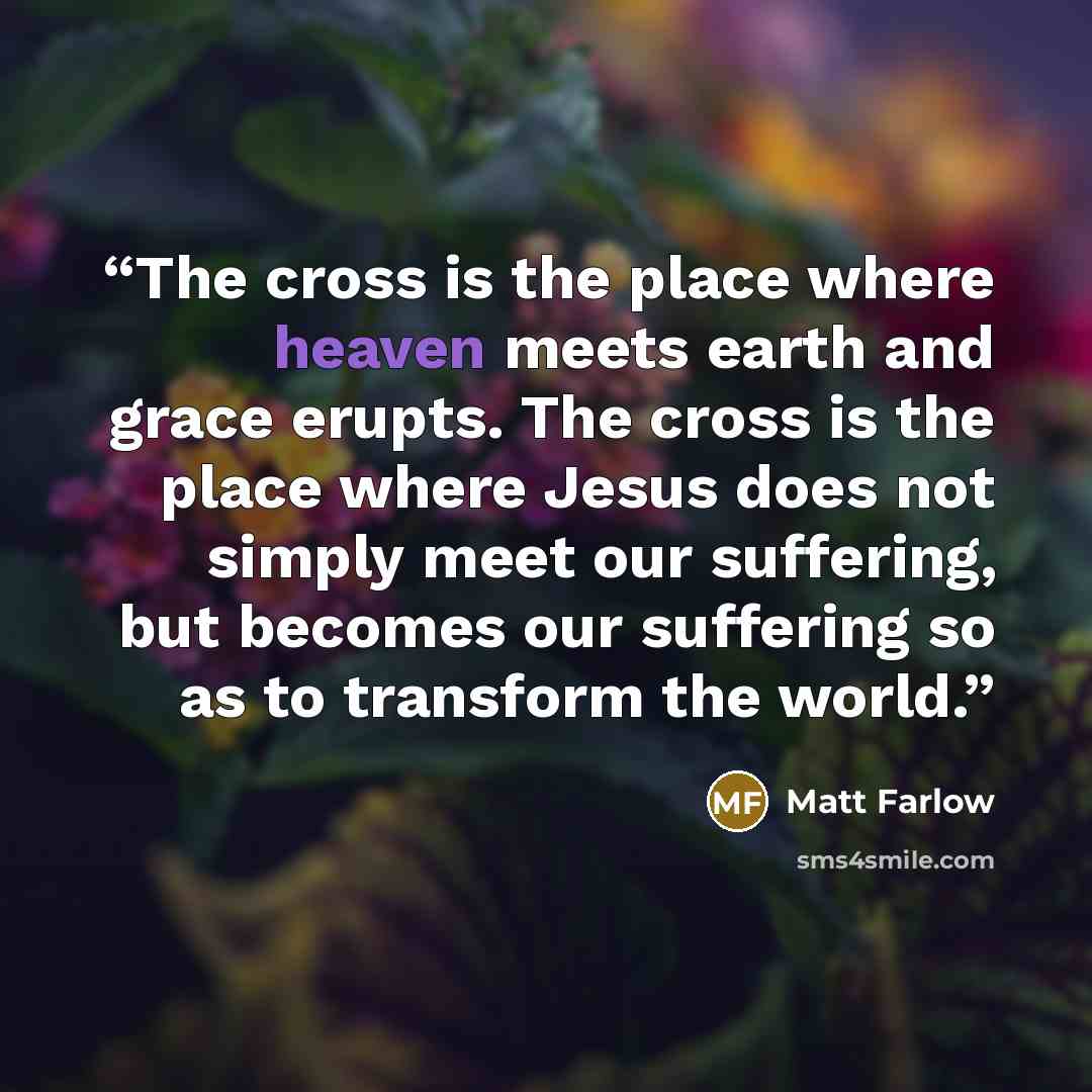 “The cross is the place where heaven meets earth and grace erupts. The cross is the place where Jesus does not simply meet our suffering, but becomes our suffering so as to transform the world.” quote by Matt Farlow