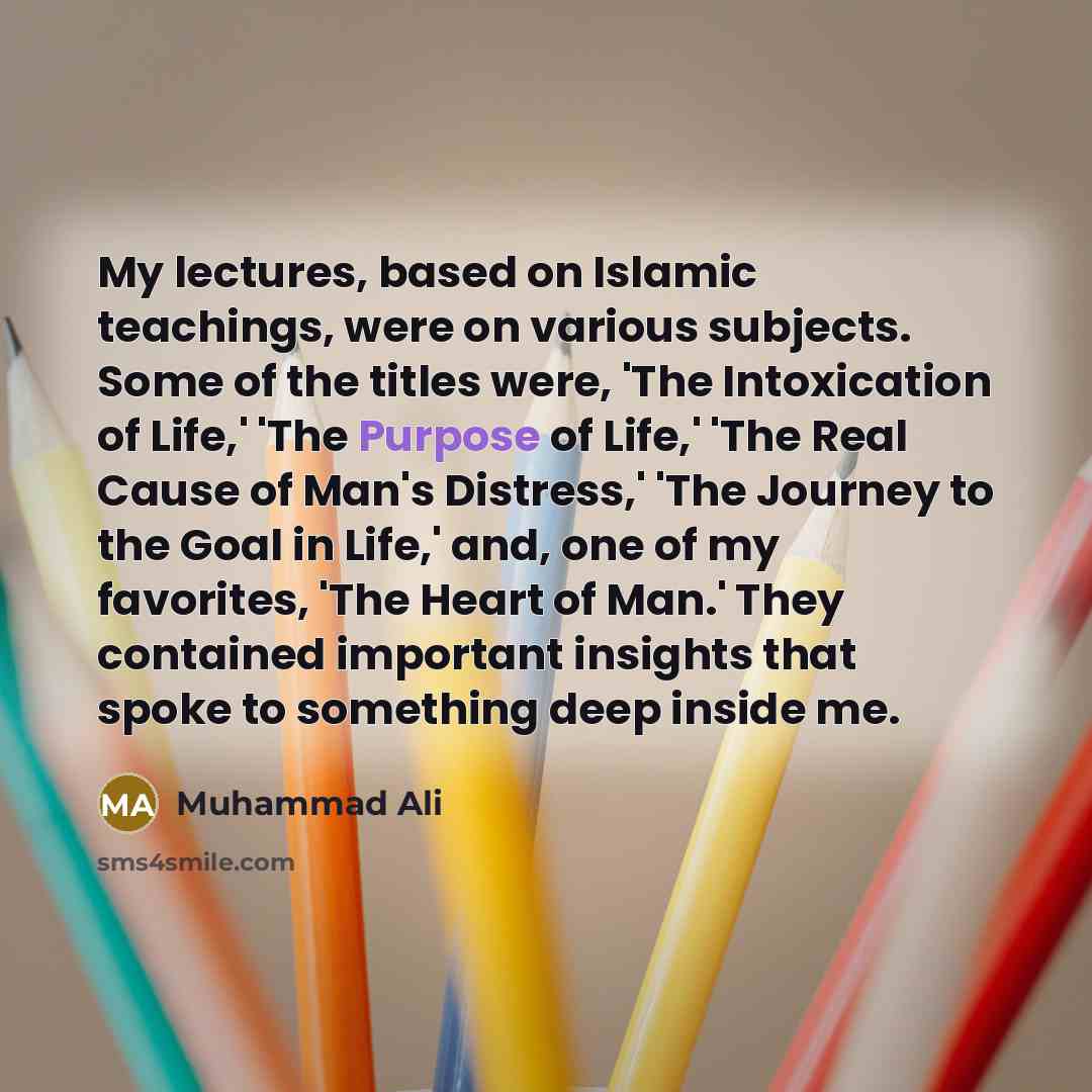 “My lectures, based on Islamic teachings, were on various subjects. Some of the titles were, 'The Intoxication of Life,' 'The Purpose of Life,' 'The Real Cause of Man's Distress,' 'The Journey to the Goal in Life,' and, one of my favorites, 'The Heart of Man.' They contained important insights that…” quote by Muhammad Ali
