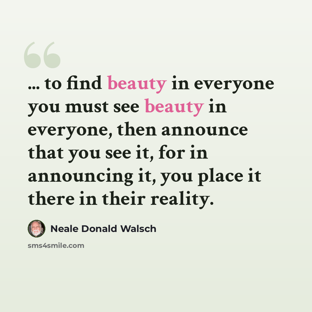 “... to find beauty in everyone you must see beauty in everyone, then announce that you see it, for in announcing it, you place it there in their reality.” quote by Neale Donald Walsch
