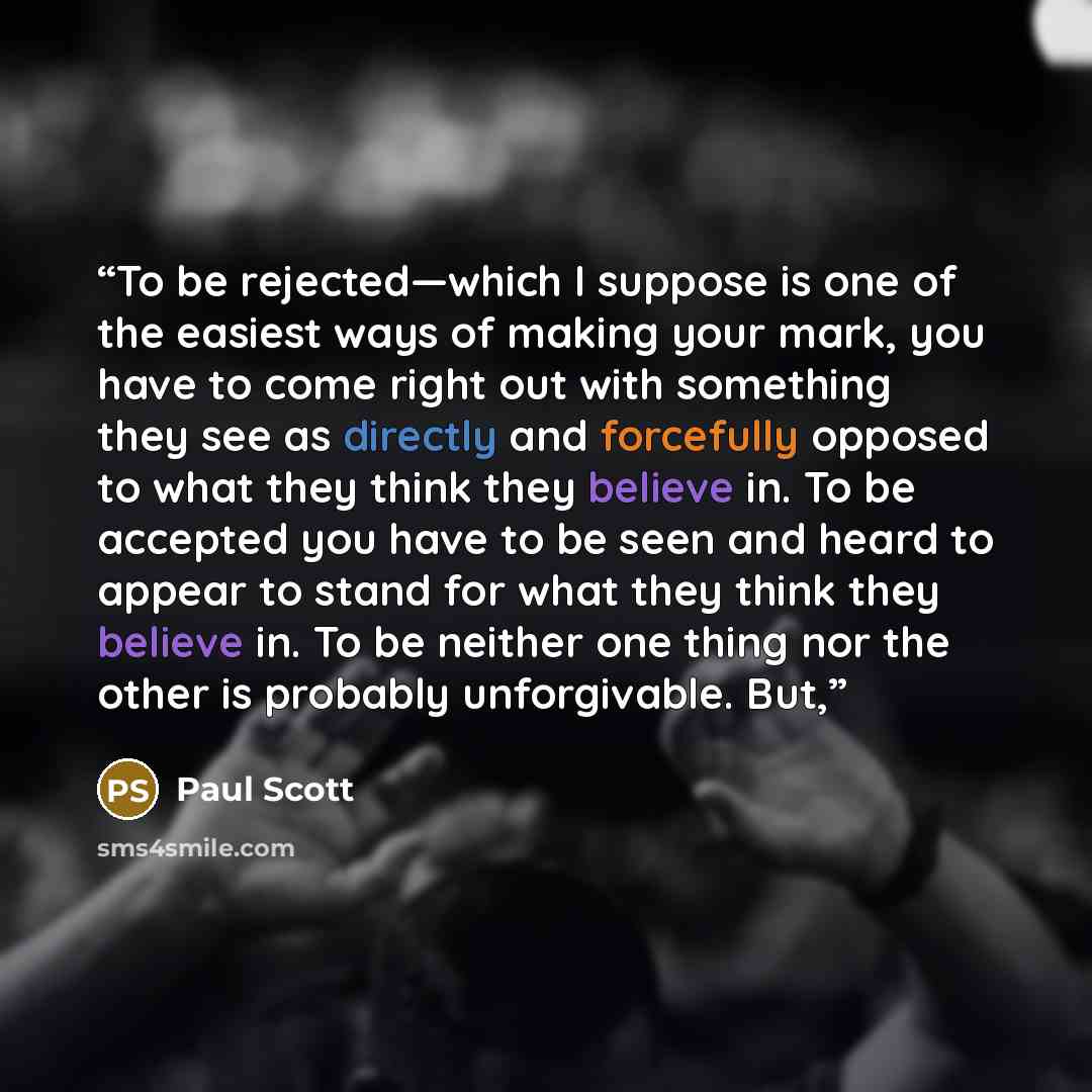 “To be rejected—which I suppose is one of the easiest ways of making your mark, you have to come right out with something they see as directly and forcefully opposed to what they think they believe in. To be accepted you have to be seen and heard to appear to stand for what they think they believe…” quote by Paul Scott