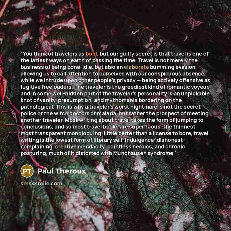 “You think of travelers as bold, but our guilty secret is that travel is one of the laziest ways on earth of passing the time. Travel is not merely the business of being bone-idle, but also an elaborate bumming evasion, allowing us to call attention to ourselves with our conspicuous absence while…” quote by Paul Theroux