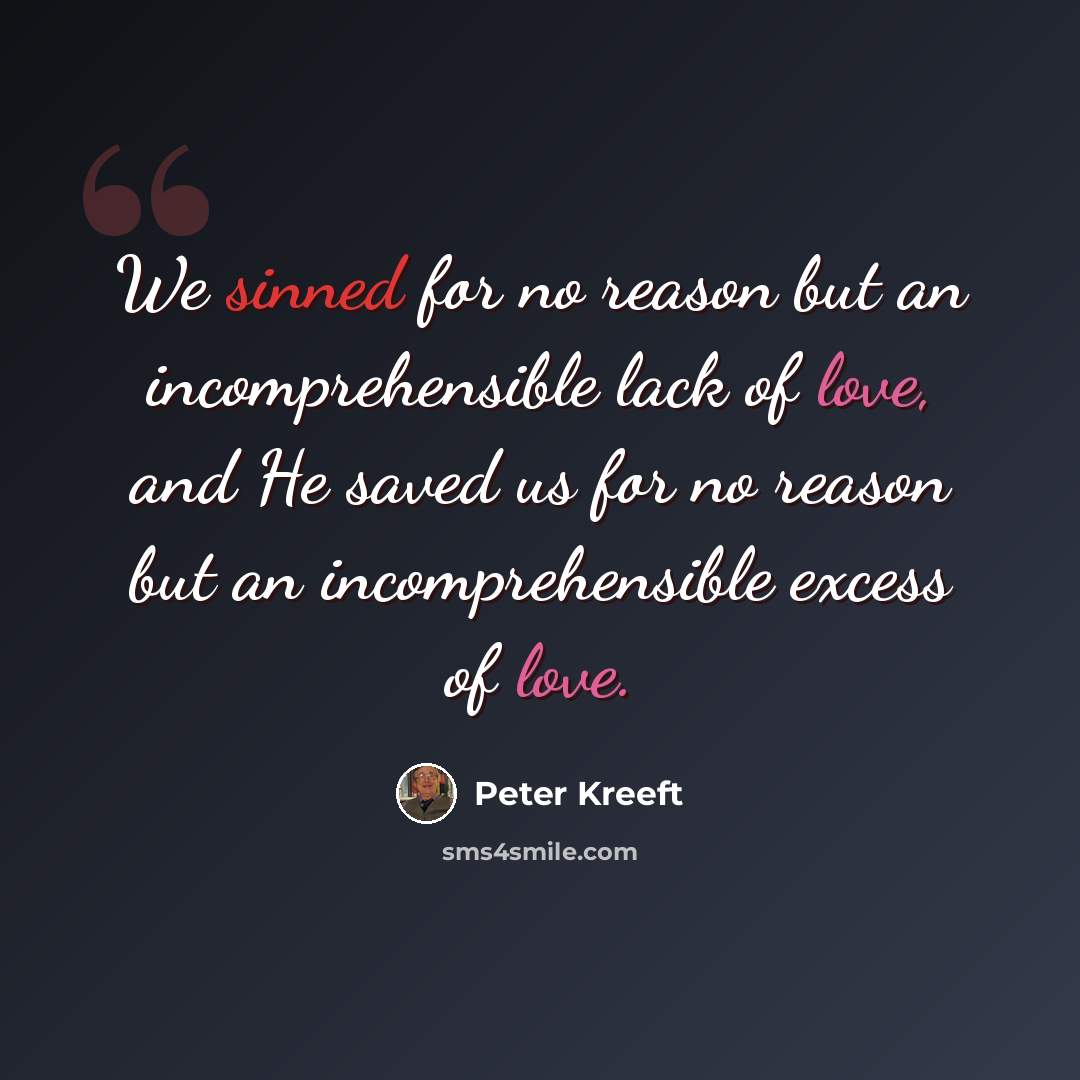 “We sinned for no reason but an incomprehensible lack of love, and He saved us for no reason but an incomprehensible excess of love.” quote by Peter Kreeft
