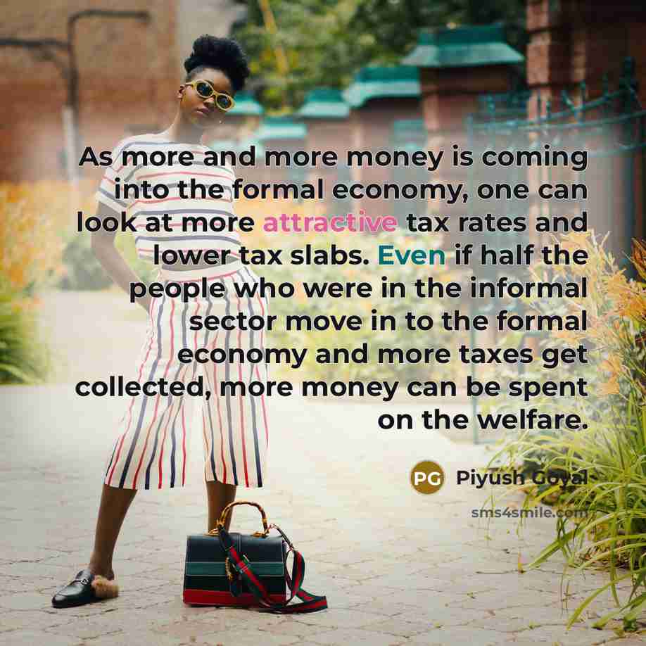 “As more and more money is coming into the formal economy, one can look at more attractive tax rates and lower tax slabs. Even if half the people who were in the informal sector move in to the formal economy and more taxes get collected, more money can be spent on the welfare.” quote by Piyush Goyal