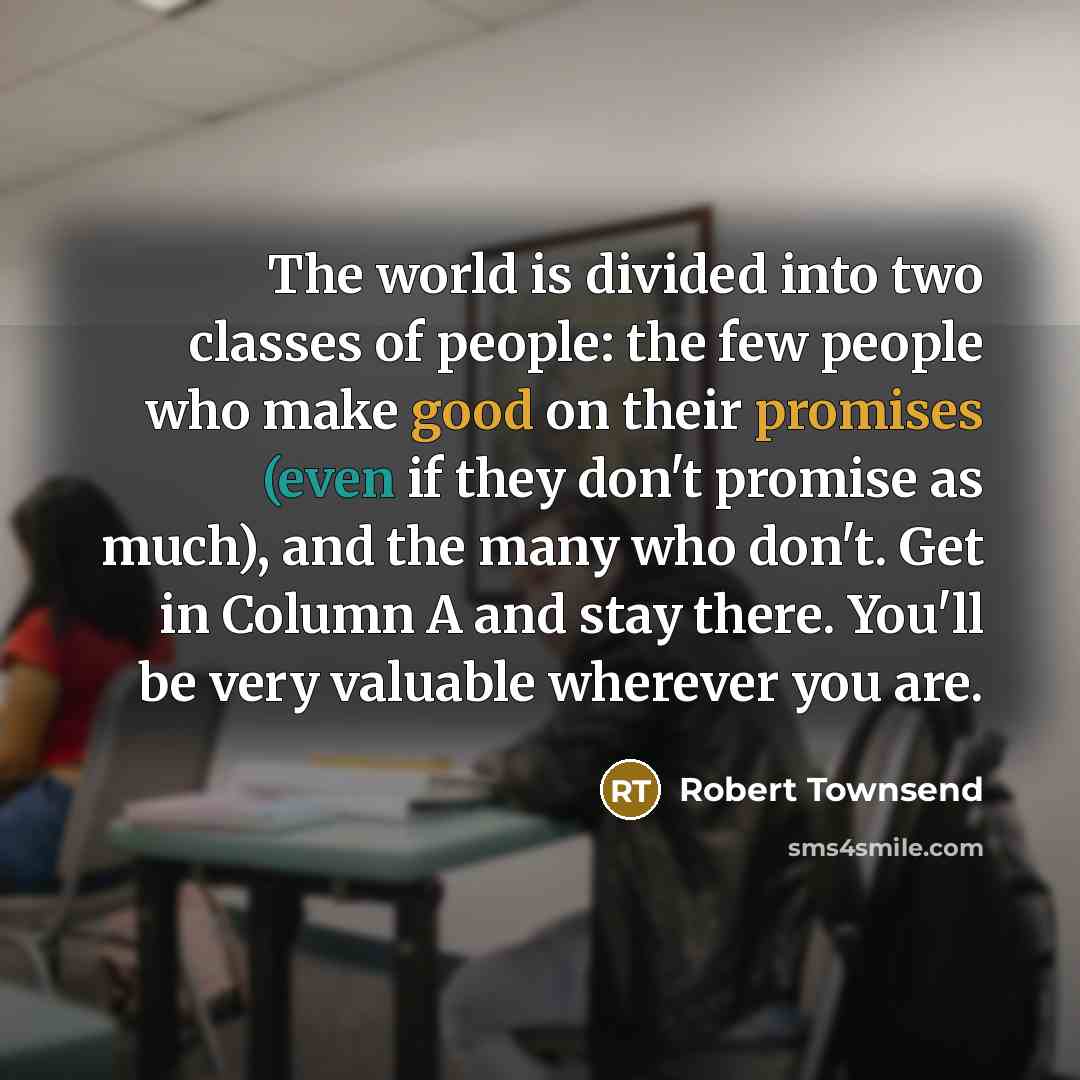 “The world is divided into two classes of people: the few people who make good on their promises (even if they don't promise as much), and the many who don't. Get in Column A and stay there. You'll be very valuable wherever you are.” quote by Robert Townsend