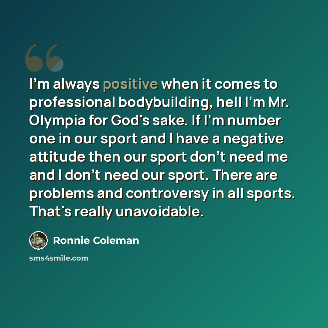 “I'm always positive when it comes to professional bodybuilding, hell I'm Mr. Olympia for God's sake. If I'm number one in our sport and I have a negative attitude then our sport don't need me and I don't need our sport. There are problems and controversy in all sports. That's really unavoidable.” quote by Ronnie Coleman
