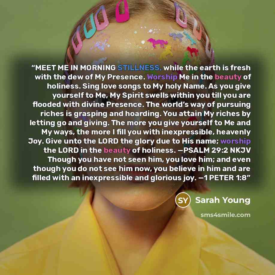 “MEET ME IN MORNING STILLNESS, while the earth is fresh with the dew of My Presence. Worship Me in the beauty of holiness. Sing love songs to My holy Name. As you give yourself to Me, My Spirit swells within you till you are flooded with divine Presence. The world’s way of pursuing riches is…” quote by Sarah Young