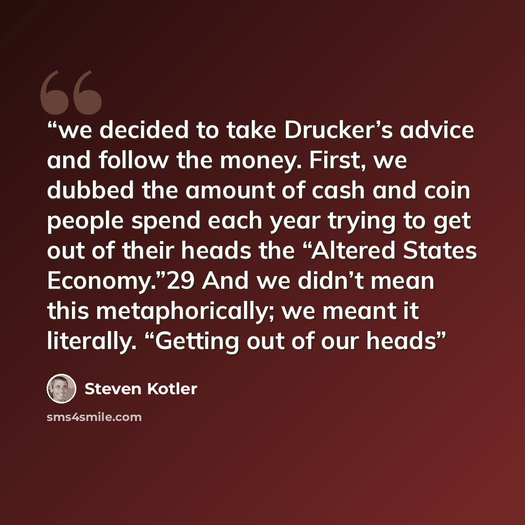 “we decided to take Drucker’s advice and follow the money. First, we dubbed the amount of cash and coin people spend each year trying to get out of their heads the “Altered States Economy.”29 And we didn’t mean this metaphorically; we meant it literally. “Getting out of our heads” quote by Steven Kotler